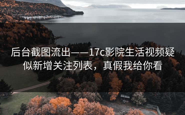 后台截图流出——17c影院生活视频疑似新增关注列表，真假我给你看