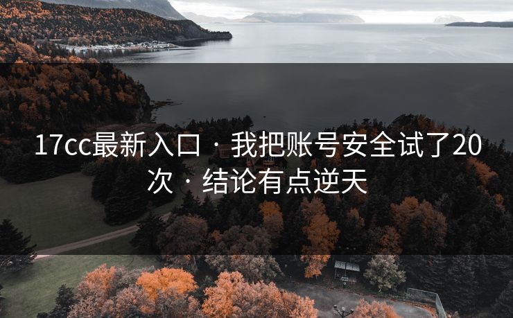 17cc最新入口 · 我把账号安全试了20次 · 结论有点逆天