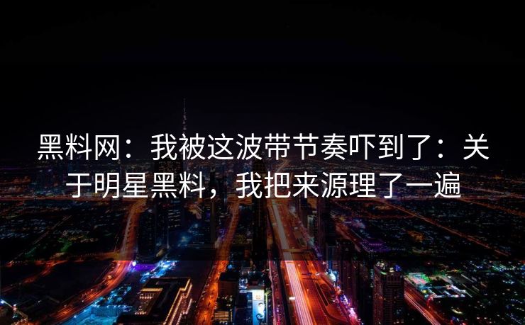 黑料网：我被这波带节奏吓到了：关于明星黑料，我把来源理了一遍