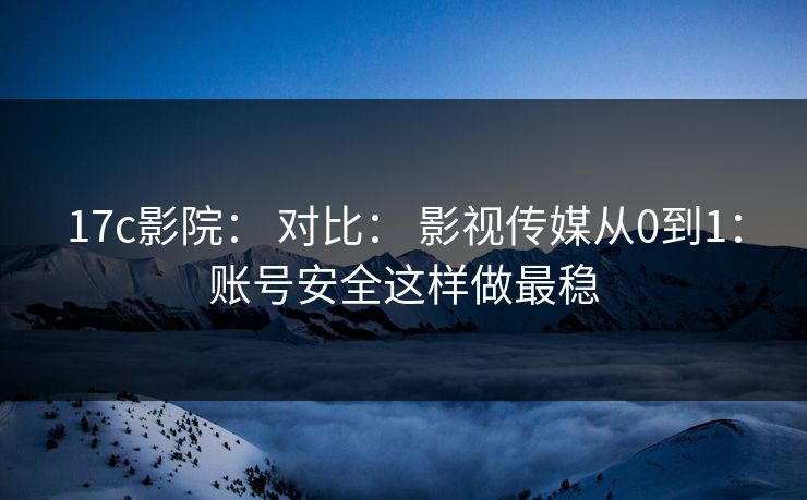 17c影院： 对比： 影视传媒从0到1：账号安全这样做最稳