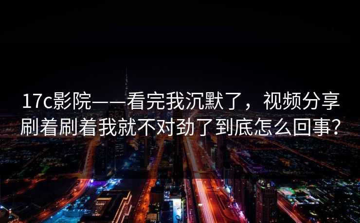17c影院——看完我沉默了，视频分享刷着刷着我就不对劲了到底怎么回事？