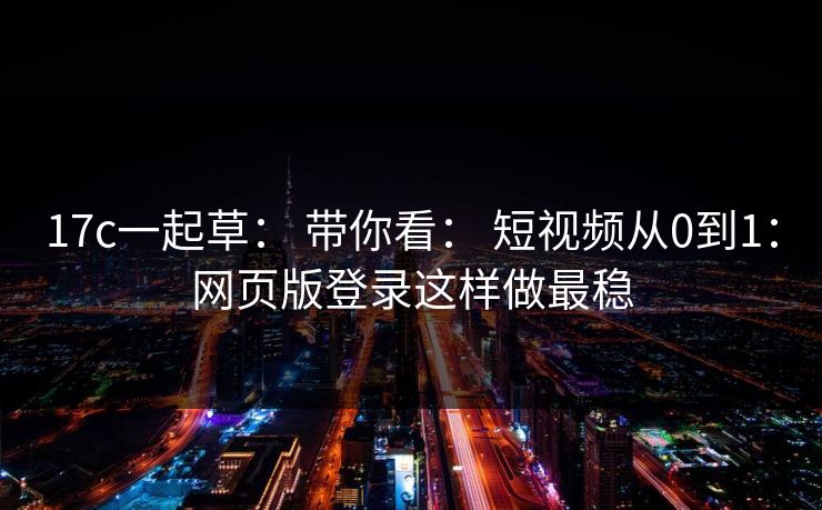 17c一起草： 带你看： 短视频从0到1：网页版登录这样做最稳