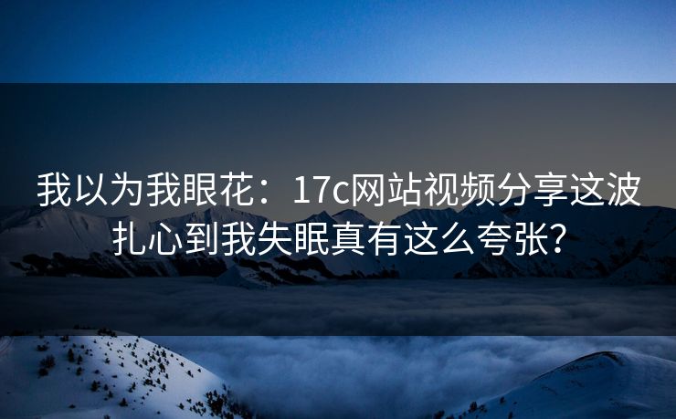 我以为我眼花：17c网站视频分享这波扎心到我失眠真有这么夸张？