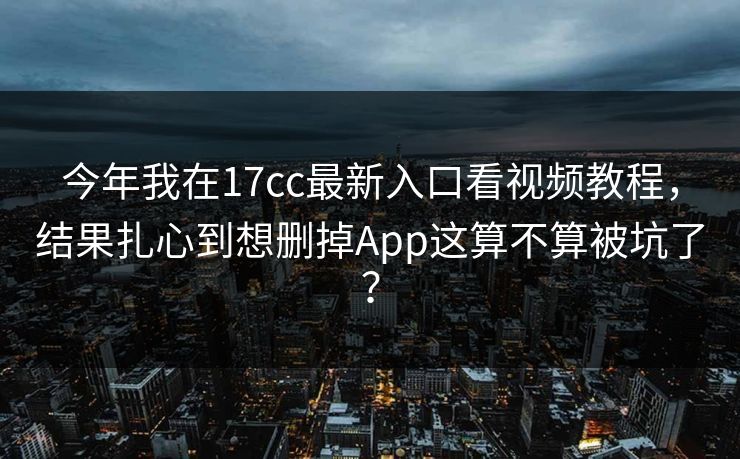 今年我在17cc最新入口看视频教程，结果扎心到想删掉App这算不算被坑了？