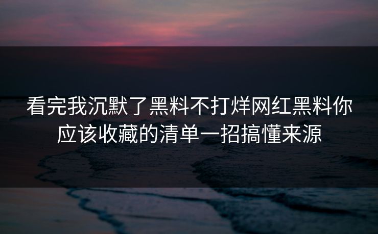 看完我沉默了黑料不打烊网红黑料你应该收藏的清单一招搞懂来源