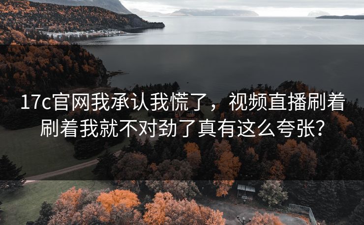 17c官网我承认我慌了，视频直播刷着刷着我就不对劲了真有这么夸张？