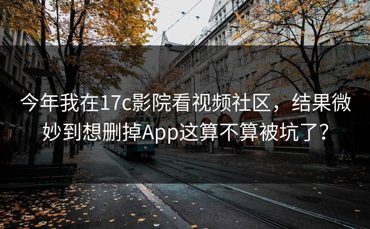 今年我在17c影院看视频社区，结果微妙到想删掉App这算不算被坑了？