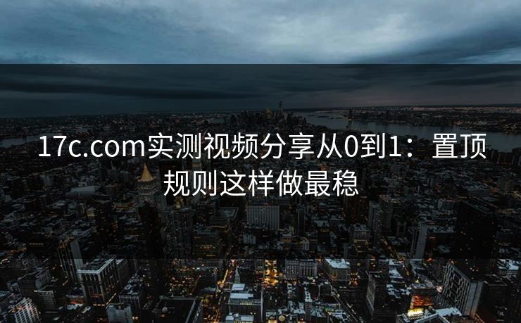 17c.com实测视频分享从0到1：置顶规则这样做最稳