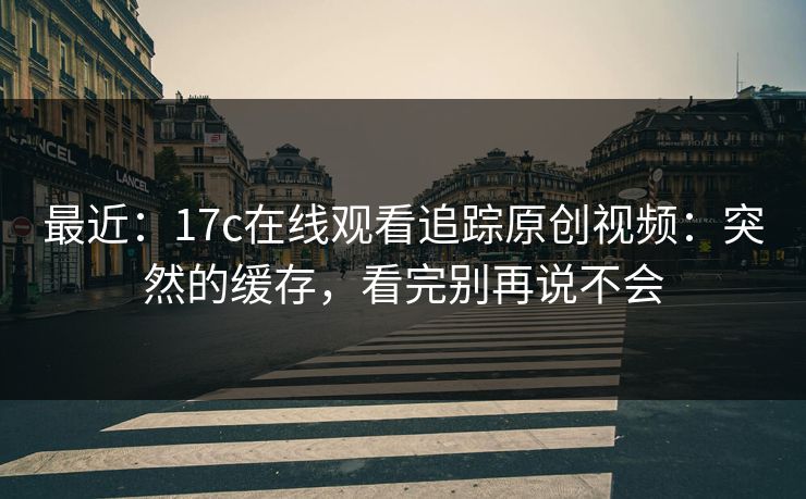 最近：17c在线观看追踪原创视频：突然的缓存，看完别再说不会