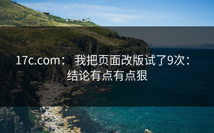 17c.com： 我把页面改版试了9次： 结论有点有点狠